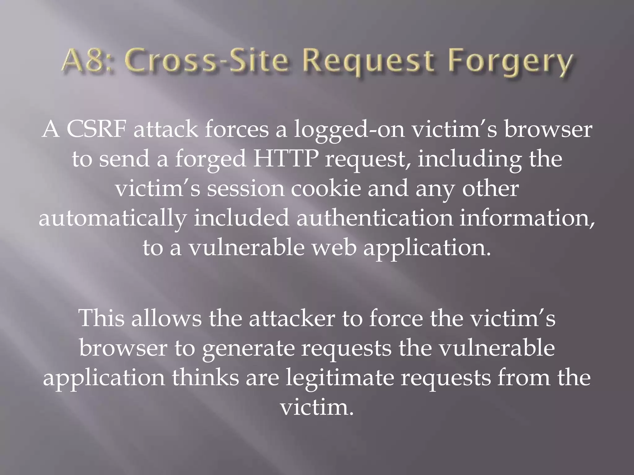 A CSRF attack forces a logged-on victim’s browser
to send a forged HTTP request, including the
victim’s session cookie and any other
automatically included authentication information,
to a vulnerable web application.
This allows the attacker to force the victim’s
browser to generate requests the vulnerable
application thinks are legitimate requests from the
victim.
 