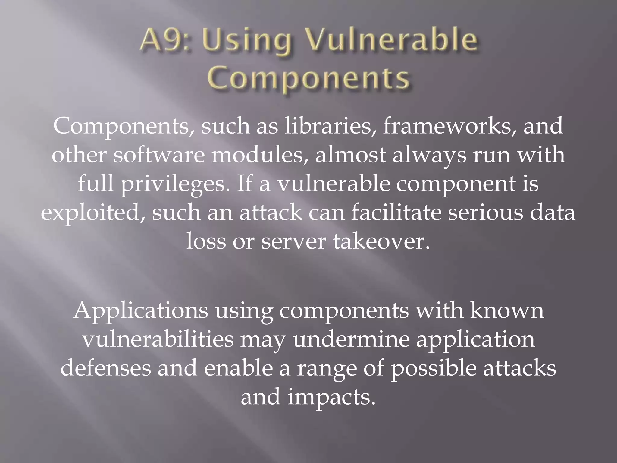 Components, such as libraries, frameworks, and
other software modules, almost always run with
full privileges. If a vulnerable component is
exploited, such an attack can facilitate serious data
loss or server takeover.
Applications using components with known
vulnerabilities may undermine application
defenses and enable a range of possible attacks
and impacts.
 