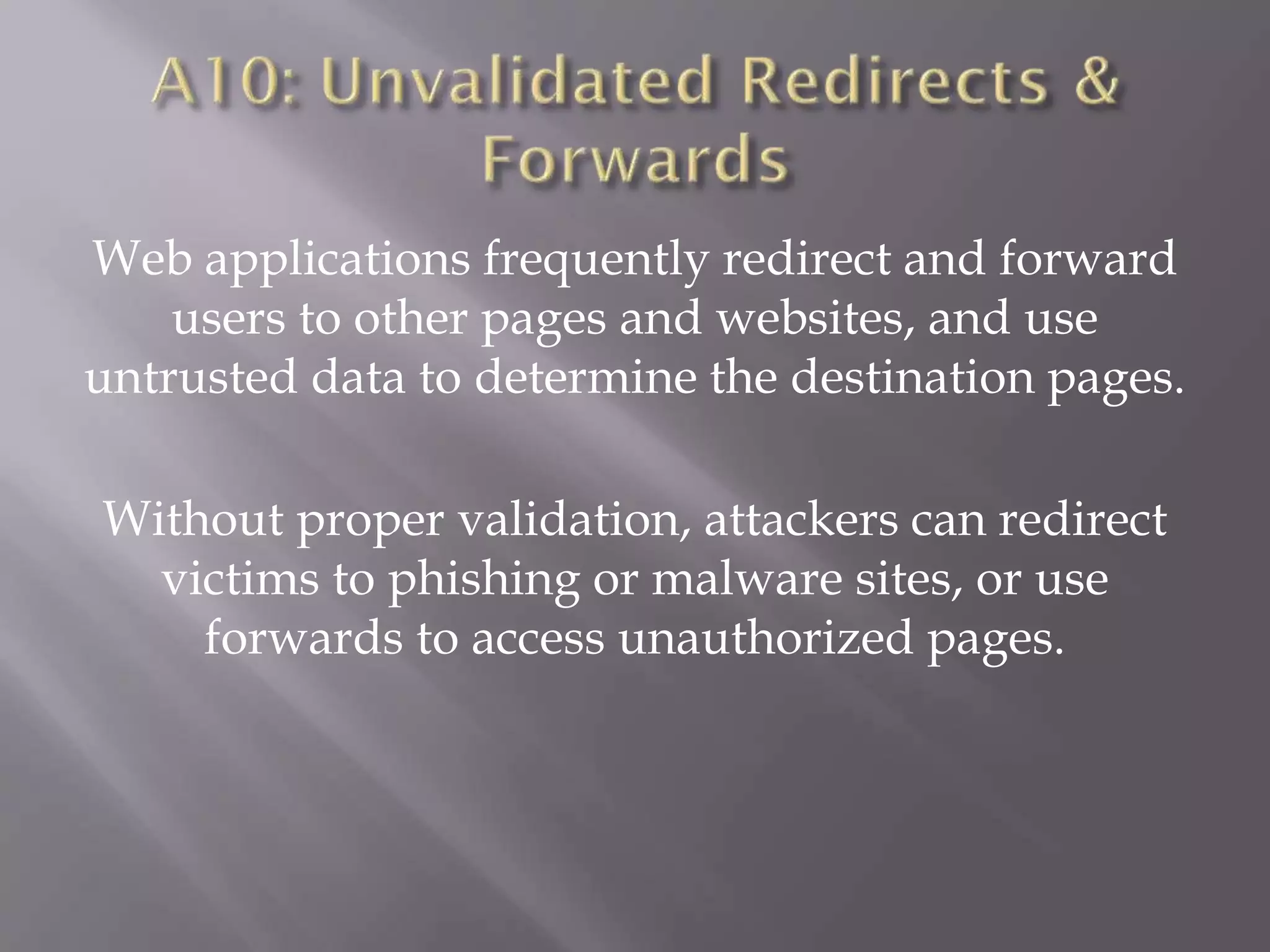 Web applications frequently redirect and forward
users to other pages and websites, and use
untrusted data to determine the destination pages.
Without proper validation, attackers can redirect
victims to phishing or malware sites, or use
forwards to access unauthorized pages.
 