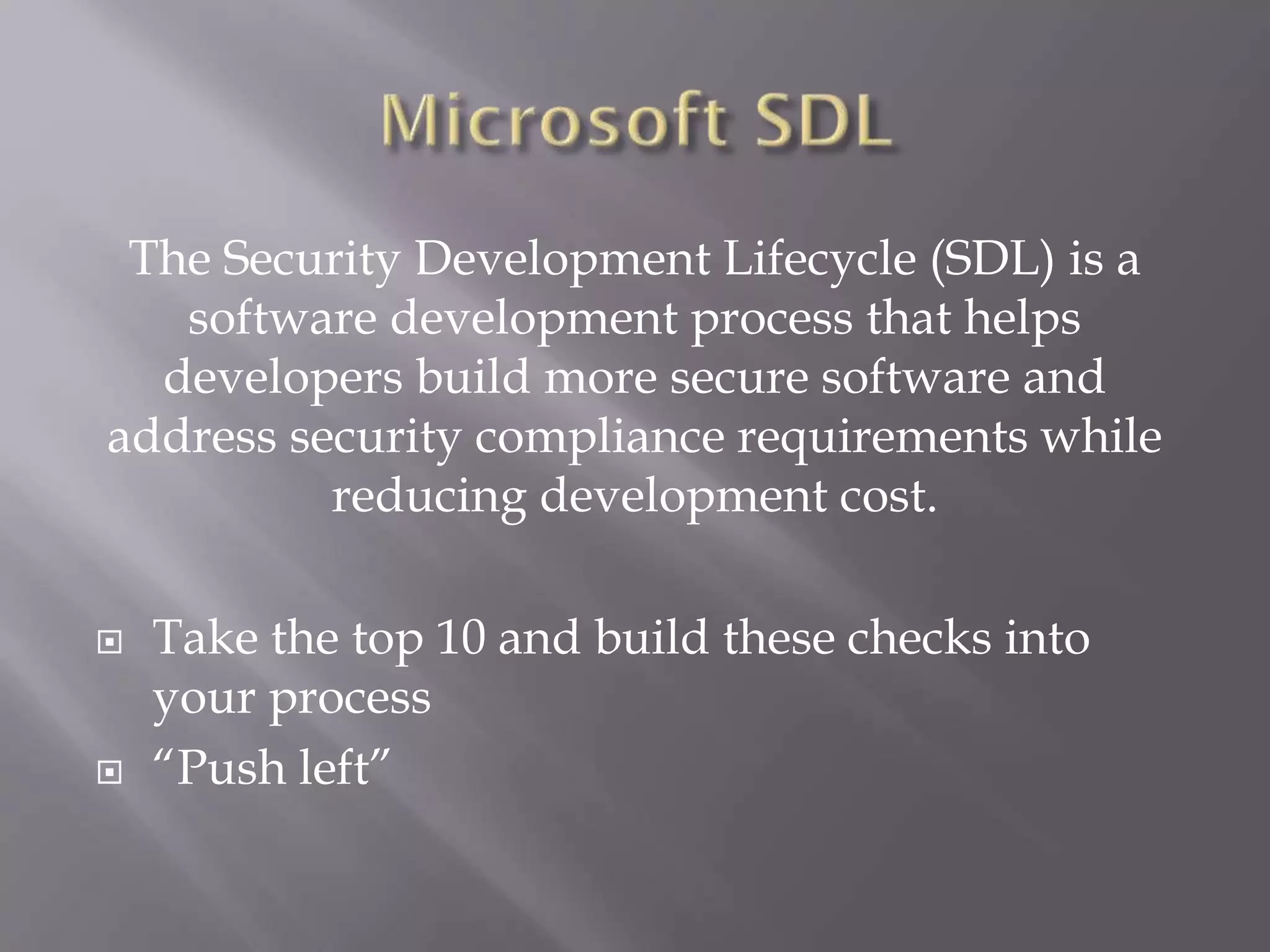 The Security Development Lifecycle (SDL) is a
software development process that helps
developers build more secure software and
address security compliance requirements while
reducing development cost.
 Take the top 10 and build these checks into
your process
 “Push left”
 