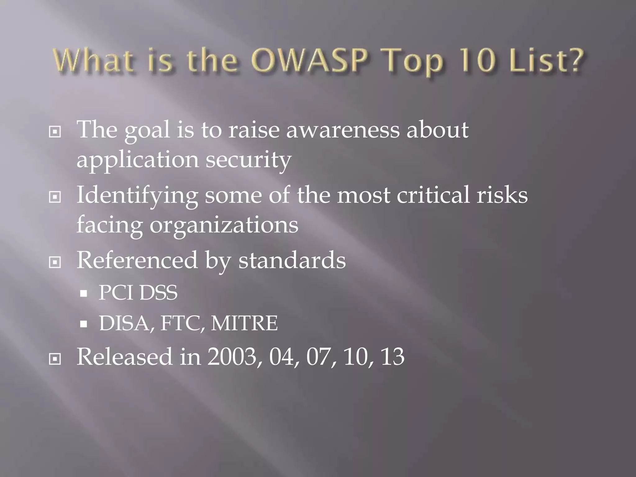  The goal is to raise awareness about
application security
 Identifying some of the most critical risks
facing organizations
 Referenced by standards
 PCI DSS
 DISA, FTC, MITRE
 Released in 2003, 04, 07, 10, 13
 