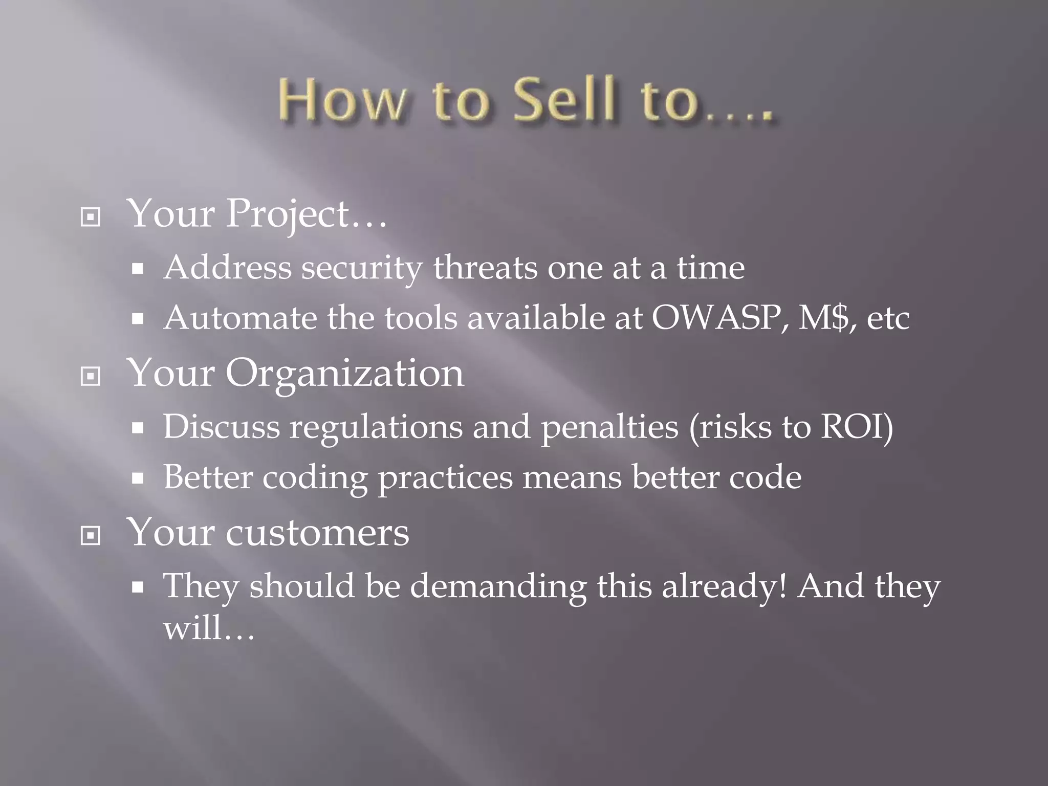  Your Project…
 Address security threats one at a time
 Automate the tools available at OWASP, M$, etc
 Your Organization
 Discuss regulations and penalties (risks to ROI)
 Better coding practices means better code
 Your customers
 They should be demanding this already! And they
will…
 