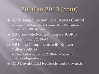  A7 Missing Function Level Access Control
 Renamed/broadened from 2010-A8 Failure to
Restrict URL Access
 A8 Cross-Site Request Forgery (CSRF)
 Was formerly 2010-A5
 A9 Using Components with Known
Vulnerabilities
 New but was part of 2010-A6 – Security
Misconfiguration
 A10 Unvalidated Redirects and Forwards
 