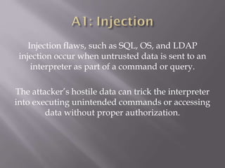 Injection flaws, such as SQL, OS, and LDAP
injection occur when untrusted data is sent to an
interpreter as part of a command or query.
The attacker’s hostile data can trick the interpreter
into executing unintended commands or accessing
data without proper authorization.
 