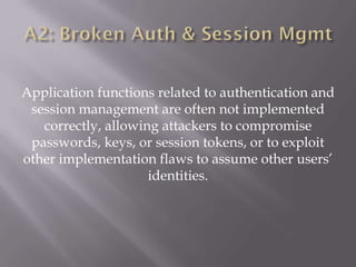 Application functions related to authentication and
session management are often not implemented
correctly, allowing attackers to compromise
passwords, keys, or session tokens, or to exploit
other implementation flaws to assume other users’
identities.
 