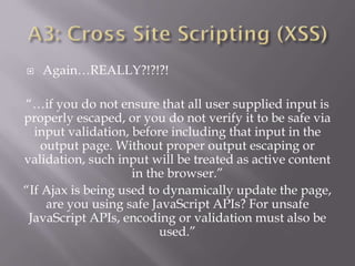  Again…REALLY?!?!?!
“…if you do not ensure that all user supplied input is
properly escaped, or you do not verify it to be safe via
input validation, before including that input in the
output page. Without proper output escaping or
validation, such input will be treated as active content
in the browser.”
“If Ajax is being used to dynamically update the page,
are you using safe JavaScript APIs? For unsafe
JavaScript APIs, encoding or validation must also be
used.”
 