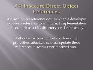 A direct object reference occurs when a developer
exposes a reference to an internal implementation
object, such as a file, directory, or database key.
Without an access control check or other
protection, attackers can manipulate these
references to access unauthorized data.
 