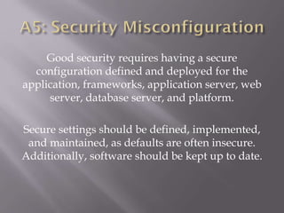 Good security requires having a secure
configuration defined and deployed for the
application, frameworks, application server, web
server, database server, and platform.
Secure settings should be defined, implemented,
and maintained, as defaults are often insecure.
Additionally, software should be kept up to date.
 