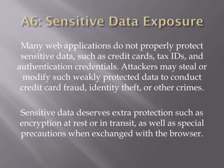 Many web applications do not properly protect
sensitive data, such as credit cards, tax IDs, and
authentication credentials. Attackers may steal or
modify such weakly protected data to conduct
credit card fraud, identity theft, or other crimes.
Sensitive data deserves extra protection such as
encryption at rest or in transit, as well as special
precautions when exchanged with the browser.
 
