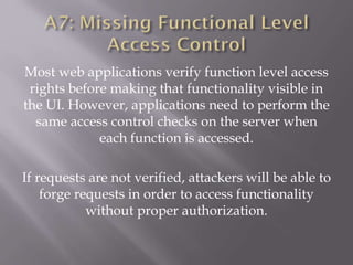 Most web applications verify function level access
rights before making that functionality visible in
the UI. However, applications need to perform the
same access control checks on the server when
each function is accessed.
If requests are not verified, attackers will be able to
forge requests in order to access functionality
without proper authorization.
 