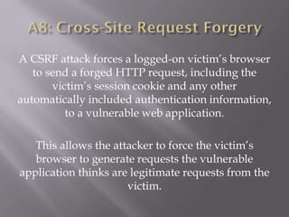 A CSRF attack forces a logged-on victim’s browser
to send a forged HTTP request, including the
victim’s session cookie and any other
automatically included authentication information,
to a vulnerable web application.
This allows the attacker to force the victim’s
browser to generate requests the vulnerable
application thinks are legitimate requests from the
victim.
 