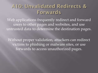 Web applications frequently redirect and forward
users to other pages and websites, and use
untrusted data to determine the destination pages.
Without proper validation, attackers can redirect
victims to phishing or malware sites, or use
forwards to access unauthorized pages.
 