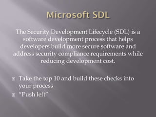 The Security Development Lifecycle (SDL) is a
software development process that helps
developers build more secure software and
address security compliance requirements while
reducing development cost.
 Take the top 10 and build these checks into
your process
 “Push left”
 