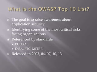  The goal is to raise awareness about
application security
 Identifying some of the most critical risks
facing organizations
 Referenced by standards
 PCI DSS
 DISA, FTC, MITRE
 Released in 2003, 04, 07, 10, 13
 