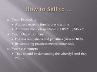 Your Project…
 Address security threats one at a time
 Automate the tools available at OWASP, M$, etc
 Your Organization
 Discuss regulations and penalties (risks to ROI)
 Better coding practices means better code
 Your customers
 They should be demanding this already! And they
will…
 