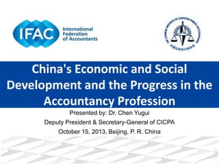China's Economic and Social
Development and the Progress in the
Accountancy Profession
Presented by: Dr. Chen Yugui
Deputy President & Secretary-General of CICPA
October 15, 2013, Beijing, P. R. China

 