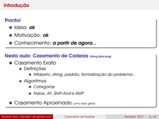 Introdução
Pronto!
Ideia: ok
Motivação: ok
Conhecimento: a partir de agora...
Nesta aula: Casamento de Cadeias (String Matching)
Casamento Exato
Deﬁnições
Alfabeto, string, padrão, formalização do problema...
Algoritmos
Categorias
Naive, AF, Shift-And e KMP
Casamento Aproximado (uma visão geral)
Ricardo Terra (rterrabh [at] gmail.com) Casamento de Padrões Fevereiro, 2013 8 / 34
 