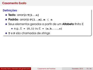Casamento Exato
Deﬁnições
Texto: arranjo T[1..n]
Padrão: arranjo P[1..m], m ≤ n
Seus elementos gerados a partir de um Alfabeto ﬁnito Σ
e.g., Σ = {0,1} ou Σ = {a,b,...,z}
T e P são chamados de strings
Ricardo Terra (rterrabh [at] gmail.com) Casamento de Padrões Fevereiro, 2013 10 / 34
 