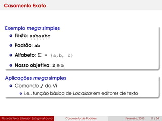 Casamento Exato
Exemplo mega simples
Texto: aabaabc
Padrão: ab
Alfabeto: Σ = {a,b, c}
Nosso objetivo: 2 e 5
Aplicações mega simples
Comando / do Vi
i.e., função básica de Localizar em editores de texto
Ricardo Terra (rterrabh [at] gmail.com) Casamento de Padrões Fevereiro, 2013 11 / 34
1 2 3 4 5 6 7
 