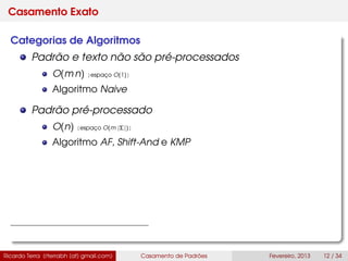 Casamento Exato
Categorias de Algoritmos
Padrão e texto não são pré-processados
O(m n) [espaço O(1)]
Algoritmo Naive
Padrão pré-processado
O(n) [espaço O(m |Σ|)]
Algoritmo AF, Shift-And e KMP
Ricardo Terra (rterrabh [at] gmail.com) Casamento de Padrões Fevereiro, 2013 12 / 34
 