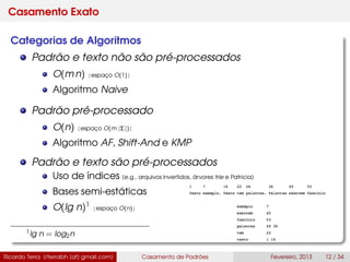 Casamento Exato
Categorias de Algoritmos
Padrão e texto não são pré-processados
O(m n) [espaço O(1)]
Algoritmo Naive
Padrão pré-processado
O(n) [espaço O(m |Σ|)]
Algoritmo AF, Shift-And e KMP
Padrão e texto são pré-processados
Uso de índices (e.g., arquivos invertidos, árvores trie e Patricia)
Bases semi-estáticas
O(lg n)1
[espaço O(n)]
1lg n = log2n
Ricardo Terra (rterrabh [at] gmail.com) Casamento de Padrões Fevereiro, 2013 12 / 34
 