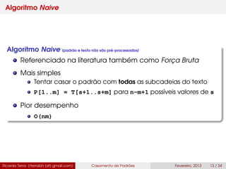 Algoritmo Naive
Algoritmo Naive (padrão e texto não são pré-processados)
Referenciado na literatura também como Força Bruta
Mais simples
Tentar casar o padrão com todas as subcadeias do texto
P[1..m] = T[s+1..s+m] para n-m+1 possíveis valores de s
Pior desempenho
O(nm)
Ricardo Terra (rterrabh [at] gmail.com) Casamento de Padrões Fevereiro, 2013 13 / 34
 