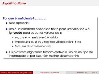 Algoritmo Naive
Por que é ineﬁciente? (para não dizer ruim)
Não aprende!
Isto é, informação obtida do texto para um valor de s é
ignorada para os outros valores de s
e.g., se P = aaab e s=0 é válida
Implica s=1 ou 2 ou 3 não são válidos pois T[4]=b
Mas, ele testa mesmo assim!
Os próximos algoritmos tornam efetivo o uso desse tipo de
informação e, por isso, têm melhor desempenho
Ricardo Terra (rterrabh [at] gmail.com) Casamento de Padrões Fevereiro, 2013 15 / 34
 