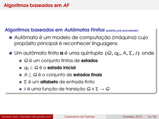 Algoritmos baseados em AF
Algoritmos baseados em Autômatos Finitos (padrão pré-processado)
Autômato é um modelo de computação (máquina) cujo
propósito principal é reconhecer linguagens
Um autômato ﬁnito M é uma quíntupla (Q,q0,A,Σ,δ) onde
Q é um conjunto ﬁnitos de estados
q0 ∈ Q é o estado inicial
A ⊆ Q é o conjunto de estados ﬁnais
Σ é um alfabeto de entrada ﬁnito
δ é uma função de transição Q x Σ → Q
Ricardo Terra (rterrabh [at] gmail.com) Casamento de Padrões Fevereiro, 2013 16 / 34
 