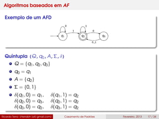 Algoritmos baseados em AF
Exemplo de um AFD
Quíntupla (Q,q0,A,Σ,δ)
Q = {q1, q2, q3}
q0 = q1
A = {q2}
Σ = {0, 1}
δ(q1, 0) = q1, δ(q1, 1) = q2
δ(q2, 0) = q3, δ(q2, 1) = q2
δ(q3, 0) = q2, δ(q3, 1) = q2
Ricardo Terra (rterrabh [at] gmail.com) Casamento de Padrões Fevereiro, 2013 17 / 34
 