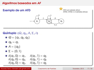 Algoritmos baseados em AF
Exemplo de um AFD
Quíntupla (Q,q0,A,Σ,δ)
Q = {q1, q2, q3}
q0 = q1
A = {q2}
Σ = {0, 1}
δ(q1, 0) = q1, δ(q1, 1) = q2
δ(q2, 0) = q3, δ(q2, 1) = q2
δ(q3, 0) = q2, δ(q3, 1) = q2
Ricardo Terra (rterrabh [at] gmail.com) Casamento de Padrões Fevereiro, 2013 17 / 34
AFD (um estado ativo)
AFND, AFND-λ (n estados ativos)
 
