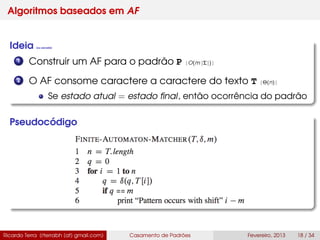 Algoritmos baseados em AF
Ideia (ou sacada)
1 Construir um AF para o padrão P [O(m |Σ|)]
2 O AF consome caractere a caractere do texto T [Θ(n)]
Se estado atual = estado ﬁnal, então ocorrência do padrão
Pseudocódigo
Ricardo Terra (rterrabh [at] gmail.com) Casamento de Padrões Fevereiro, 2013 18 / 34
 