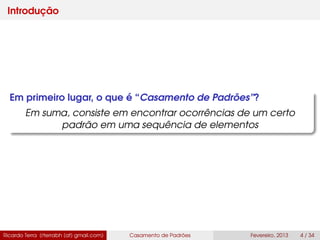 Introdução
Em primeiro lugar, o que é “Casamento de Padrões”?
Em suma, consiste em encontrar ocorrências de um certo
padrão em uma sequência de elementos
Ricardo Terra (rterrabh [at] gmail.com) Casamento de Padrões Fevereiro, 2013 4 / 34
 
