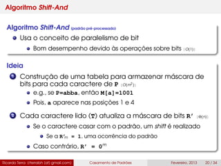 Algoritmo Shift-And
Algoritmo Shift-And (padrão pré-processado)
Usa o conceito de paralelismo de bit
Bom desempenho devido às operações sobre bits [O(1)]
Ideia
1 Construção de uma tabela para armazenar máscara de
bits para cada caractere de P [O(m2
)]
e.g., se P=abba, então M[a]=1001
Pois, a aparece nas posições 1 e 4
2 Cada caractere lido (T) atualiza a máscara de bits R’ [Θ(n)]
Se o caractere casar com o padrão, um shift é realizado
Se a R’m = 1, uma ocorrência do padrão
Caso contrário, R’ = 0m
Ricardo Terra (rterrabh [at] gmail.com) Casamento de Padrões Fevereiro, 2013 20 / 34
 