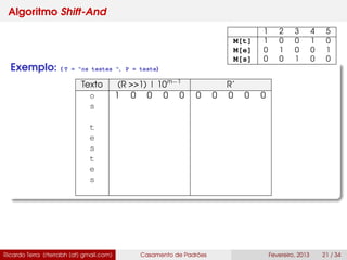 Algoritmo Shift-And
Exemplo: ( T = "os testes ", P = teste)
Texto (R >>1) | 10m−1
R’
o 1 0 0 0 0 0 0 0 0 0
s
t
e
s
t
e
s
Ricardo Terra (rterrabh [at] gmail.com) Casamento de Padrões Fevereiro, 2013 21 / 34
1 2 3 4 5
M[t] 1 0 0 1 0
M[e] 0 1 0 0 1
M[s] 0 0 1 0 0
 