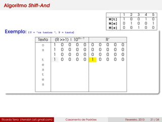 Algoritmo Shift-And
Exemplo: ( T = "os testes ", P = teste)
Texto (R >>1) | 10m−1
R’
o 1 0 0 0 0 0 0 0 0 0
s 1 0 0 0 0 0 0 0 0 0
1 0 0 0 0 0 0 0 0 0
t 1 0 0 0 0 1 0 0 0 0
e
s
t
e
s
Ricardo Terra (rterrabh [at] gmail.com) Casamento de Padrões Fevereiro, 2013 21 / 34
1 2 3 4 5
M[t] 1 0 0 1 0
M[e] 0 1 0 0 1
M[s] 0 0 1 0 0
 