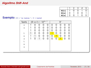Algoritmo Shift-And
Exemplo: ( T = "os testes ", P = teste)
Texto (R >>1) | 10m−1
R’
o 1 0 0 0 0 0 0 0 0 0
s 1 0 0 0 0 0 0 0 0 0
1 0 0 0 0 0 0 0 0 0
t 1 0 0 0 0 1 0 0 0 0
e 1 1 0 0 0 0 1 0 0 0
s 1 0 1 0 0 0 0 1 0 0
t
e
s
Ricardo Terra (rterrabh [at] gmail.com) Casamento de Padrões Fevereiro, 2013 21 / 34
1 2 3 4 5
M[t] 1 0 0 1 0
M[e] 0 1 0 0 1
M[s] 0 0 1 0 0
 