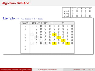 Algoritmo Shift-And
Exemplo: ( T = "os testes ", P = teste)
Texto (R >>1) | 10m−1
R’
o 1 0 0 0 0 0 0 0 0 0
s 1 0 0 0 0 0 0 0 0 0
1 0 0 0 0 0 0 0 0 0
t 1 0 0 0 0 1 0 0 0 0
e 1 1 0 0 0 0 1 0 0 0
s 1 0 1 0 0 0 0 1 0 0
t 1 0 0 1 0 1 0 0 1 0
e
s
Ricardo Terra (rterrabh [at] gmail.com) Casamento de Padrões Fevereiro, 2013 21 / 34
1 2 3 4 5
M[t] 1 0 0 1 0
M[e] 0 1 0 0 1
M[s] 0 0 1 0 0
 