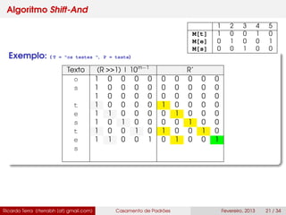 Algoritmo Shift-And
Exemplo: ( T = "os testes ", P = teste)
Texto (R >>1) | 10m−1
R’
o 1 0 0 0 0 0 0 0 0 0
s 1 0 0 0 0 0 0 0 0 0
1 0 0 0 0 0 0 0 0 0
t 1 0 0 0 0 1 0 0 0 0
e 1 1 0 0 0 0 1 0 0 0
s 1 0 1 0 0 0 0 1 0 0
t 1 0 0 1 0 1 0 0 1 0
e 1 1 0 0 1 0 1 0 0 1
s
Ricardo Terra (rterrabh [at] gmail.com) Casamento de Padrões Fevereiro, 2013 21 / 34
1 2 3 4 5
M[t] 1 0 0 1 0
M[e] 0 1 0 0 1
M[s] 0 0 1 0 0
 