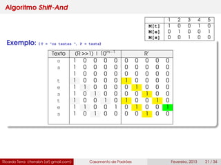 Algoritmo Shift-And
Exemplo: ( T = "os testes ", P = teste)
Texto (R >>1) | 10m−1
R’
o 1 0 0 0 0 0 0 0 0 0
s 1 0 0 0 0 0 0 0 0 0
1 0 0 0 0 0 0 0 0 0
t 1 0 0 0 0 1 0 0 0 0
e 1 1 0 0 0 0 1 0 0 0
s 1 0 1 0 0 0 0 1 0 0
t 1 0 0 1 0 1 0 0 1 0
e 1 1 0 0 1 0 1 0 0 1
s 1 0 1 0 0 0 0 1 0 0
Ricardo Terra (rterrabh [at] gmail.com) Casamento de Padrões Fevereiro, 2013 21 / 34
1 2 3 4 5
M[t] 1 0 0 1 0
M[e] 0 1 0 0 1
M[s] 0 0 1 0 0
 