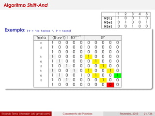 Algoritmo Shift-And
Exemplo: ( T = "os testes ", P = teste)
Texto (R >>1) | 10m−1
R’
o 1 0 0 0 0 0 0 0 0 0
s 1 0 0 0 0 0 0 0 0 0
1 0 0 0 0 0 0 0 0 0
t 1 0 0 0 0 1 0 0 0 0
e 1 1 0 0 0 0 1 0 0 0
s 1 0 1 0 0 0 0 1 0 0
t 1 0 0 1 0 1 0 0 1 0
e 1 1 0 0 1 0 1 0 0 1
s 1 0 1 0 0 0 0 1 0 0
1 0 0 0 0 0 0 0 0 0
Ricardo Terra (rterrabh [at] gmail.com) Casamento de Padrões Fevereiro, 2013 21 / 34
1 2 3 4 5
M[t] 1 0 0 1 0
M[e] 0 1 0 0 1
M[s] 0 0 1 0 0
 