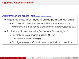 Algoritmo Knuth-Morris-Pratt
Algoritmo Knuth-Morris-Pratt (padrão pré-processado)
Algoritmo utiliza informação já obtida para avançar em s
Ao contrário do Naive que sempre faz s = s + 1 [O(n m)],
KMP calcula o s de forma a evitar testes desnecessários [Θ(n)]
E, ainda, evita a computação da função transição δ
Por meio de uma arranjo auxiliar π[1..m]
pré-computado em Θ(m)
Em algoritmos por AF, isso é pré-computado em O(m|Σ|)
Ricardo Terra (rterrabh [at] gmail.com) Casamento de Padrões Fevereiro, 2013 22 / 34
 