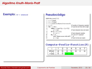 Algoritmo Knuth-Morris-Pratt
Exemplo: ( P = ababaca) Pseudocódigo
Compute-Prefix-Function(P)
i 1 2 3 4 5 6 7
P[i] a b a b a c a
π[i] 0 0 1 2
Ricardo Terra (rterrabh [at] gmail.com) Casamento de Padrões Fevereiro, 2013 23 / 34
 
