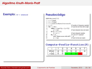 Algoritmo Knuth-Morris-Pratt
Exemplo: ( P = ababaca) Pseudocódigo
Compute-Prefix-Function(P)
i 1 2 3 4 5 6 7
P[i] a b a b a c a
π[i] 0 0 1 2 3 0
Ricardo Terra (rterrabh [at] gmail.com) Casamento de Padrões Fevereiro, 2013 23 / 34
 