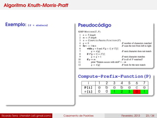 Algoritmo Knuth-Morris-Pratt
Exemplo: ( P = ababaca) Pseudocódigo
Compute-Prefix-Function(P)
i 1 2 3 4 5 6 7
P[i] a b a b a c a
π[i] 0 0 1 2 3 0 1
Ricardo Terra (rterrabh [at] gmail.com) Casamento de Padrões Fevereiro, 2013 23 / 34
 