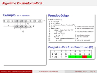 Algoritmo Knuth-Morris-Pratt
Exemplo: ( P = ababaca) Pseudocódigo
Compute-Prefix-Function(P)
i 1 2 3 4 5 6 7
P[i] a b a b a c a
π[i] 0 0 1 2 3 0 1
Ricardo Terra (rterrabh [at] gmail.com) Casamento de Padrões Fevereiro, 2013 23 / 34
 