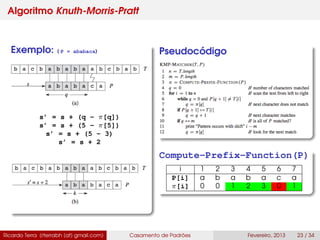 Algoritmo Knuth-Morris-Pratt
Exemplo: ( P = ababaca)
s’ = s + (q - π[q])
s’ = s + (5 - π[5])
s’ = s + (5 - 3)
s’ = s + 2
Pseudocódigo
Compute-Prefix-Function(P)
i 1 2 3 4 5 6 7
P[i] a b a b a c a
π[i] 0 0 1 2 3 0 1
Ricardo Terra (rterrabh [at] gmail.com) Casamento de Padrões Fevereiro, 2013 23 / 34
 