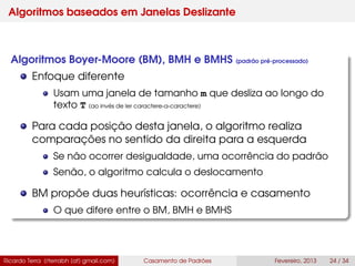 Algoritmos baseados em Janelas Deslizante
Algoritmos Boyer-Moore (BM), BMH e BMHS (padrão pré-processado)
Enfoque diferente
Usam uma janela de tamanho m que desliza ao longo do
texto T (ao invés de ler caractere-a-caractere)
Para cada posição desta janela, o algoritmo realiza
comparações no sentido da direita para a esquerda
Se não ocorrer desigualdade, uma ocorrência do padrão
Senão, o algoritmo calcula o deslocamento
BM propõe duas heurísticas: ocorrência e casamento
O que difere entre o BM, BMH e BMHS
Ricardo Terra (rterrabh [at] gmail.com) Casamento de Padrões Fevereiro, 2013 24 / 34
 