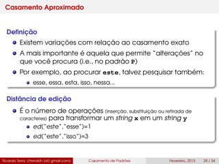Casamento Aproximado
Deﬁnição
Existem variações com relação ao casamento exato
A mais importante é aquela que permite “alterações” no
que você procura (i.e., no padrão P)
Por exemplo, ao procurar este, talvez pesquisar também:
esse, essa, esta, isso, nessa...
Distância de edição
É o número de operações (inserção, substituição ou retirada de
caracteres) para transformar um string x em um string y
ed(“este”,“esse”)=1
ed(“este”,“isso”)=3
Ricardo Terra (rterrabh [at] gmail.com) Casamento de Padrões Fevereiro, 2013 28 / 34
 