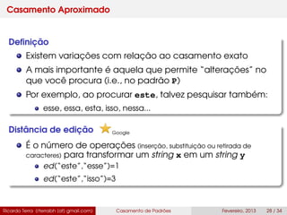 Casamento Aproximado
Deﬁnição
Existem variações com relação ao casamento exato
A mais importante é aquela que permite “alterações” no
que você procura (i.e., no padrão P)
Por exemplo, ao procurar este, talvez pesquisar também:
esse, essa, esta, isso, nessa...
Distância de edição
É o número de operações (inserção, substituição ou retirada de
caracteres) para transformar um string x em um string y
ed(“este”,“esse”)=1
ed(“este”,“isso”)=3
Ricardo Terra (rterrabh [at] gmail.com) Casamento de Padrões Fevereiro, 2013 28 / 34
Google
 