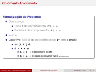 Casamento Aproximado
Formalização do Problema
Dois strings
Texto T de comprimento |T| = n
Padrão P de comprimento |P| = m
m n
Objetivo: saber as ocorrências de P’ em T onde
ed(P,P’)=k
0 < k < m
k = 0 → casamento exato
k = m → aí já pode mudar tudo (sem sentido algum)
Ricardo Terra (rterrabh [at] gmail.com) Casamento de Padrões Fevereiro, 2013 29 / 34
 